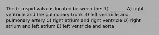 The tricuspid valve is located between the: 7) _______ A) right ventricle and the pulmonary trunk B) left ventricle and pulmonary artery C) right atrium and right ventricle D) right atrium and left atrium E) left ventricle and aorta