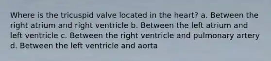 Where is the tricuspid valve located in the heart? a. Between the right atrium and right ventricle b. Between the left atrium and left ventricle c. Between the right ventricle and pulmonary artery d. Between the left ventricle and aorta