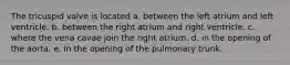 The tricuspid valve is located a. between the left atrium and left ventricle. b. between the right atrium and right ventricle. c. where the vena cavae join the right atrium. d. in the opening of the aorta. e. in the opening of the pulmonary trunk.