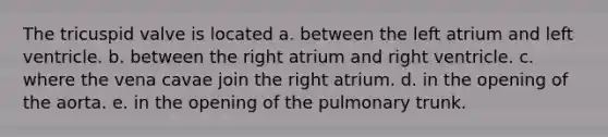 The tricuspid valve is located a. between the left atrium and left ventricle. b. between the right atrium and right ventricle. c. where the vena cavae join the right atrium. d. in the opening of the aorta. e. in the opening of the pulmonary trunk.