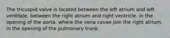 The tricuspid valve is located between the left atrium and left ventricle. between the right atrium and right ventricle. in the opening of the aorta. where the vena cavae join the right atrium. in the opening of the pulmonary trunk.