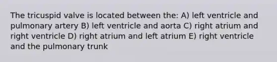 The tricuspid valve is located between the: A) left ventricle and pulmonary artery B) left ventricle and aorta C) right atrium and right ventricle D) right atrium and left atrium E) right ventricle and the pulmonary trunk