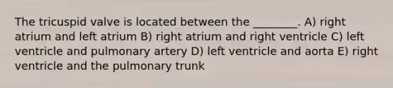 The tricuspid valve is located between the ________. A) right atrium and left atrium B) right atrium and right ventricle C) left ventricle and pulmonary artery D) left ventricle and aorta E) right ventricle and the pulmonary trunk