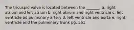 The tricuspid valve is located between the _______. a. right atrium and left atrium b. right atrium and right ventricle c. left ventricle ad pulmonary artery d. left ventricle and aorta e. right ventricle and the pulmonary trunk pg. 361
