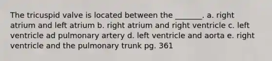 The tricuspid valve is located between the _______. a. right atrium and left atrium b. right atrium and right ventricle c. left ventricle ad pulmonary artery d. left ventricle and aorta e. right ventricle and the pulmonary trunk pg. 361