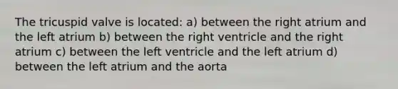 The tricuspid valve is located: a) between the right atrium and the left atrium b) between the right ventricle and the right atrium c) between the left ventricle and the left atrium d) between the left atrium and the aorta