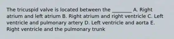 The tricuspid valve is located between the ________ A. Right atrium and left atrium B. Right atrium and right ventricle C. Left ventricle and pulmonary artery D. Left ventricle and aorta E. Right ventricle and the pulmonary trunk