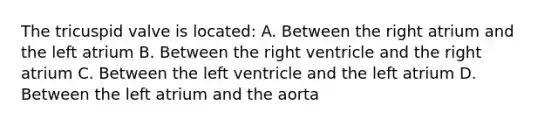 The tricuspid valve is located: A. Between the right atrium and the left atrium B. Between the right ventricle and the right atrium C. Between the left ventricle and the left atrium D. Between the left atrium and the aorta