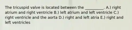 The tricuspid valve is located between the __________. A.) right atrium and right ventricle B.) left atrium and left ventricle C.) right ventricle and the aorta D.) right and left atria E.) right and left ventricles