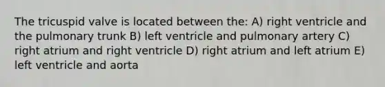 The tricuspid valve is located between the: A) right ventricle and the pulmonary trunk B) left ventricle and pulmonary artery C) right atrium and right ventricle D) right atrium and left atrium E) left ventricle and aorta