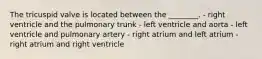 The tricuspid valve is located between the ________. - right ventricle and the pulmonary trunk - left ventricle and aorta - left ventricle and pulmonary artery - right atrium and left atrium - right atrium and right ventricle