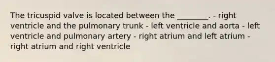 The tricuspid valve is located between the ________. - right ventricle and the pulmonary trunk - left ventricle and aorta - left ventricle and pulmonary artery - right atrium and left atrium - right atrium and right ventricle