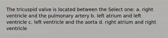 The tricuspid valve is located between the Select one: a. right ventricle and the pulmonary artery b. left atrium and left ventricle c. left ventricle and the aorta d. right atrium and right ventricle