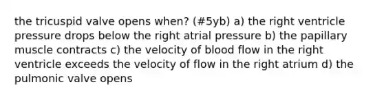 the tricuspid valve opens when? (#5yb) a) the right ventricle pressure drops below the right atrial pressure b) the papillary muscle contracts c) the velocity of blood flow in the right ventricle exceeds the velocity of flow in the right atrium d) the pulmonic valve opens