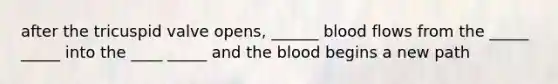 after the tricuspid valve opens, ______ blood flows from the _____ _____ into the ____ _____ and <a href='https://www.questionai.com/knowledge/k7oXMfj7lk-the-blood' class='anchor-knowledge'>the blood</a> begins a new path