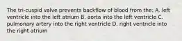 The tri-cuspid valve prevents backflow of blood from the: A. left ventricle into the left atrium B. aorta into the left ventricle C. pulmonary artery into the right ventricle D. right ventricle into the right atrium