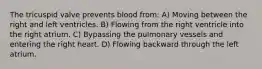 The tricuspid valve prevents blood from: A) Moving between the right and left ventricles. B) Flowing from the right ventricle into the right atrium. C) Bypassing the pulmonary vessels and entering the right heart. D) Flowing backward through the left atrium.