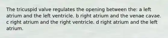 The tricuspid valve regulates the opening between the: a left atrium and the left ventricle. b right atrium and the venae cavae. c right atrium and the right ventricle. d right atrium and the left atrium.