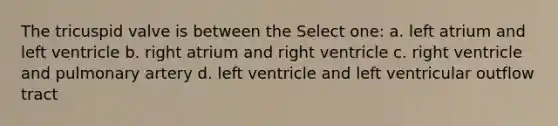 The tricuspid valve is between the Select one: a. left atrium and left ventricle b. right atrium and right ventricle c. right ventricle and pulmonary artery d. left ventricle and left ventricular outflow tract