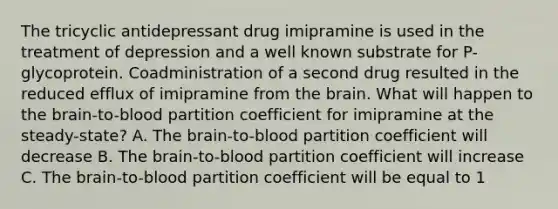 The tricyclic antidepressant drug imipramine is used in the treatment of depression and a well known substrate for P-glycoprotein. Coadministration of a second drug resulted in the reduced efflux of imipramine from the brain. What will happen to the brain-to-blood partition coefficient for imipramine at the steady-state? A. The brain-to-blood partition coefficient will decrease B. The brain-to-blood partition coefficient will increase C. The brain-to-blood partition coefficient will be equal to 1