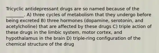 Tricyclic antidepressant drugs are so named because of the ________. A) three cycles of metabolism that they undergo before being excreted B) three hormones (dopamine, serotonin, and acetylcholine) that are affected by these drugs C) triple action of these drugs in the limbic system, motor cortex, and hypothalamus in the brain D) triple-ring configuration of the chemical structure of the drug