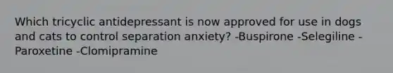 Which tricyclic antidepressant is now approved for use in dogs and cats to control separation anxiety? -Buspirone -Selegiline -Paroxetine -Clomipramine