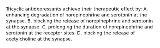 Tricyclic antidepressants achieve their therapeutic effect​ by: A. enhancing degradation of norepinephrine and serotonin at the synapse. B. blocking the release of norepinephrine and serotonin at the synapse. C. prolonging the duration of norepinephrine and serotonin at the receptor sites. D. blocking the release of acetylcholine at the synapse.