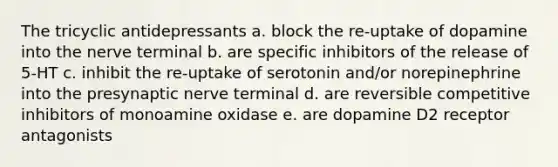 The tricyclic antidepressants a. block the re-uptake of dopamine into the nerve terminal b. are specific inhibitors of the release of 5-HT c. inhibit the re-uptake of serotonin and/or norepinephrine into the presynaptic nerve terminal d. are reversible competitive inhibitors of monoamine oxidase e. are dopamine D2 receptor antagonists