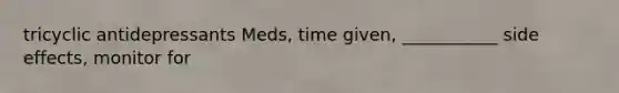 tricyclic antidepressants Meds, time given, ___________ side effects, monitor for