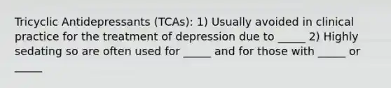 Tricyclic Antidepressants (TCAs): 1) Usually avoided in clinical practice for the treatment of depression due to _____ 2) Highly sedating so are often used for _____ and for those with _____ or _____