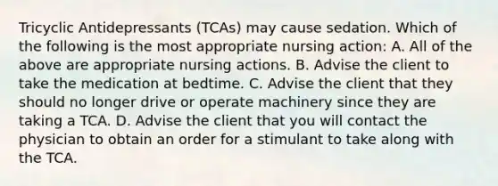 Tricyclic Antidepressants (TCAs) may cause sedation. Which of the following is the most appropriate nursing action: A. All of the above are appropriate nursing actions. B. Advise the client to take the medication at bedtime. C. Advise the client that they should no longer drive or operate machinery since they are taking a TCA. D. Advise the client that you will contact the physician to obtain an order for a stimulant to take along with the TCA.