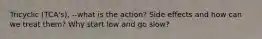 Tricyclic (TCA's), --what is the action? Side effects and how can we treat them? Why start low and go slow?