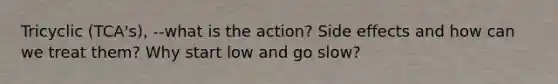 Tricyclic (TCA's), --what is the action? Side effects and how can we treat them? Why start low and go slow?