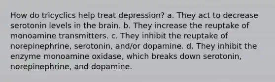 How do tricyclics help treat depression? a. They act to decrease serotonin levels in the brain. b. They increase the reuptake of monoamine transmitters. c. They inhibit the reuptake of norepinephrine, serotonin, and/or dopamine. d. They inhibit the enzyme monoamine oxidase, which breaks down serotonin, norepinephrine, and dopamine.