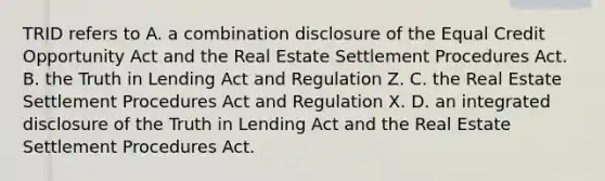 TRID refers to A. a combination disclosure of the Equal Credit Opportunity Act and the Real Estate Settlement Procedures Act. B. the Truth in Lending Act and Regulation Z. C. the Real Estate Settlement Procedures Act and Regulation X. D. an integrated disclosure of the Truth in Lending Act and the Real Estate Settlement Procedures Act.