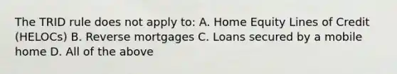 The TRID rule does not apply to: A. Home Equity Lines of Credit (HELOCs) B. Reverse mortgages C. Loans secured by a mobile home D. All of the above