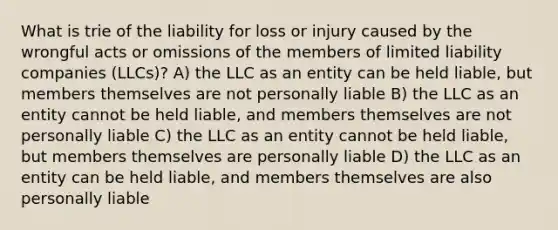 What is trie of the liability for loss or injury caused by the wrongful acts or omissions of the members of limited liability companies (LLCs)? A) the LLC as an entity can be held liable, but members themselves are not personally liable B) the LLC as an entity cannot be held liable, and members themselves are not personally liable C) the LLC as an entity cannot be held liable, but members themselves are personally liable D) the LLC as an entity can be held liable, and members themselves are also personally liable