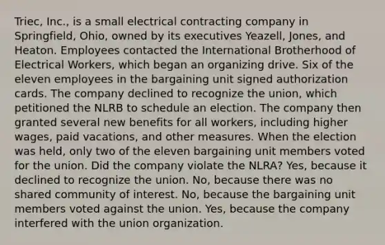 Triec, Inc., is a small electrical contracting company in Springfield, Ohio, owned by its executives Yeazell, Jones, and Heaton. Employees contacted the International Brotherhood of Electrical Workers, which began an organizing drive. Six of the eleven employees in the bargaining unit signed authorization cards. The company declined to recognize the union, which petitioned the NLRB to schedule an election. The company then granted several new benefits for all workers, including higher wages, paid vacations, and other measures. When the election was held, only two of the eleven bargaining unit members voted for the union. Did the company violate the NLRA? Yes, because it declined to recognize the union. No, because there was no shared community of interest. No, because the bargaining unit members voted against the union. Yes, because the company interfered with the union organization.