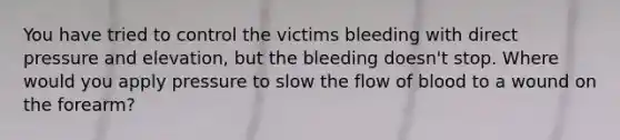 You have tried to control the victims bleeding with direct pressure and elevation, but the bleeding doesn't stop. Where would you apply pressure to slow the flow of blood to a wound on the forearm?