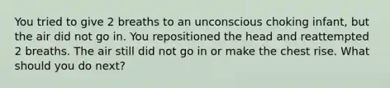 You tried to give 2 breaths to an unconscious choking infant, but the air did not go in. You repositioned the head and reattempted 2 breaths. The air still did not go in or make the chest rise. What should you do next?