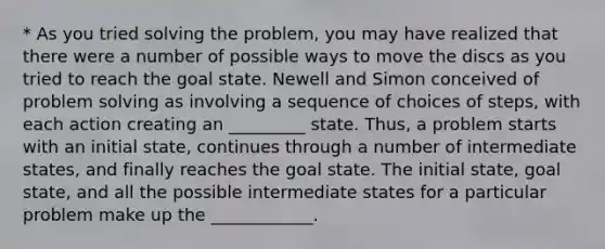 * As you tried solving the problem, you may have realized that there were a number of possible ways to move the discs as you tried to reach the goal state. Newell and Simon conceived of problem solving as involving a sequence of choices of steps, with each action creating an _________ state. Thus, a problem starts with an initial state, continues through a number of intermediate states, and finally reaches the goal state. The initial state, goal state, and all the possible intermediate states for a particular problem make up the ____________.