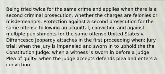 Being tried twice for the same crime and applies when there is a second criminal prosecution, whether the charges are felonies or misdemeanors. Protection against a second prosecution for the same offense following an acquittal, conviction and against multiple punishments for the same offense United States v. Difrancesco Jeopardy attaches in the first proceeding when: Jury trial: when the jury is impaneled and sworn in to uphold the the Constitution Judge: when a witness is sworn in before a judge Plea of guilty: when the judge accepts defends plea and enters a conviction