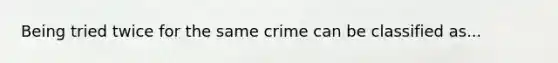 Being tried twice for the same crime can be classified as...