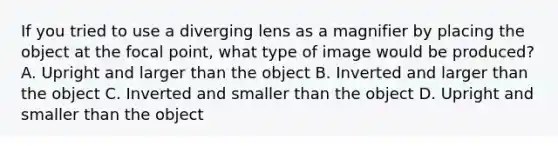 If you tried to use a diverging lens as a magnifier by placing the object at the focal point, what type of image would be produced? A. Upright and larger than the object B. Inverted and larger than the object C. Inverted and smaller than the object D. Upright and smaller than the object