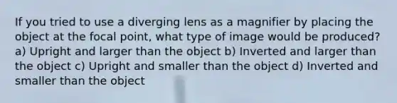 If you tried to use a diverging lens as a magnifier by placing the object at the focal point, what type of image would be produced? a) Upright and larger than the object b) Inverted and larger than the object c) Upright and smaller than the object d) Inverted and smaller than the object