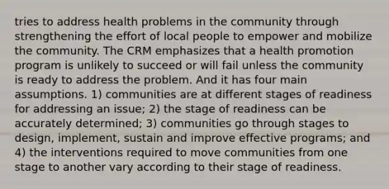 tries to address health problems in the community through strengthening the effort of local people to empower and mobilize the community. The CRM emphasizes that a health promotion program is unlikely to succeed or will fail unless the community is ready to address the problem. And it has four main assumptions. 1) communities are at different stages of readiness for addressing an issue; 2) the stage of readiness can be accurately determined; 3) communities go through stages to design, implement, sustain and improve effective programs; and 4) the interventions required to move communities from one stage to another vary according to their stage of readiness.