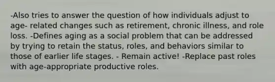 -Also tries to answer the question of how individuals adjust to age- related changes such as retirement, chronic illness, and role loss. -Defines aging as a social problem that can be addressed by trying to retain the status, roles, and behaviors similar to those of earlier life stages. - Remain active! -Replace past roles with age-appropriate productive roles.