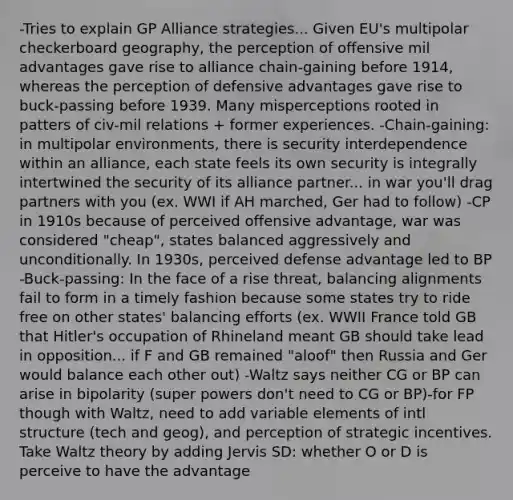 -Tries to explain GP Alliance strategies... Given EU's multipolar checkerboard geography, the perception of offensive mil advantages gave rise to alliance chain-gaining before 1914, whereas the perception of defensive advantages gave rise to buck-passing before 1939. Many misperceptions rooted in patters of civ-mil relations + former experiences. -Chain-gaining: in multipolar environments, there is security interdependence within an alliance, each state feels its own security is integrally intertwined the security of its alliance partner... in war you'll drag partners with you (ex. WWI if AH marched, Ger had to follow) -CP in 1910s because of perceived offensive advantage, war was considered "cheap", states balanced aggressively and unconditionally. In 1930s, perceived defense advantage led to BP -Buck-passing: In the face of a rise threat, balancing alignments fail to form in a timely fashion because some states try to ride free on other states' balancing efforts (ex. WWII France told GB that Hitler's occupation of Rhineland meant GB should take lead in opposition... if F and GB remained "aloof" then Russia and Ger would balance each other out) -Waltz says neither CG or BP can arise in bipolarity (super powers don't need to CG or BP)-for FP though with Waltz, need to add variable elements of intl structure (tech and geog), and perception of strategic incentives. Take Waltz theory by adding Jervis SD: whether O or D is perceive to have the advantage