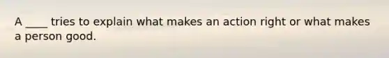 A ____ tries to explain what makes an action right or what makes a person good.