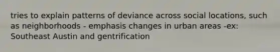 tries to explain patterns of deviance across social locations, such as neighborhoods - emphasis changes in urban areas -ex: Southeast Austin and gentrification